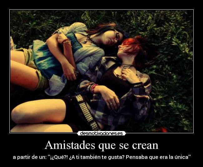Amistades que se crean - a partir de un: ¡¿Qué?! ¿A ti también te gusta? Pensaba que era la única