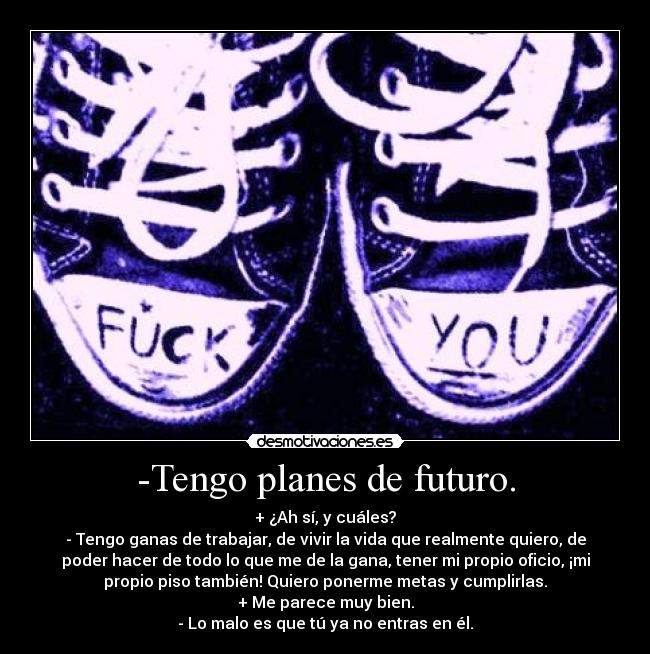 -Tengo planes de futuro. - + ¿Ah sí, y cuáles?
- Tengo ganas de trabajar, de vivir la vida que realmente quiero, de
poder hacer de todo lo que me de la gana, tener mi propio oficio, ¡mi
propio piso también! Quiero ponerme metas y cumplirlas.
+ Me parece muy bien.
- Lo malo es que tú ya no entras en él.