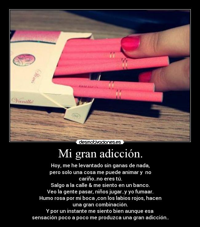 Mi gran adicción. - Hoy, me he levantado sin ganas de nada,
pero solo una cosa me puede animar y  no
cariño..no eres tú.
Salgo a la calle & me siento en un banco.
Veo la gente pasar, niños jugar..y yo fumaar.
Humo rosa por mi boca ,con los labios rojos, hacen
una gran combinación.
Y por un instante me siento bien aunque esa
sensación poco a poco me produzca una gran adicción..