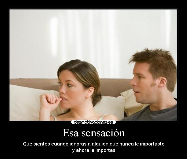 Esa sensación - Que sientes cuando ignoras a alguien que nunca le importaste
y ahora le importas