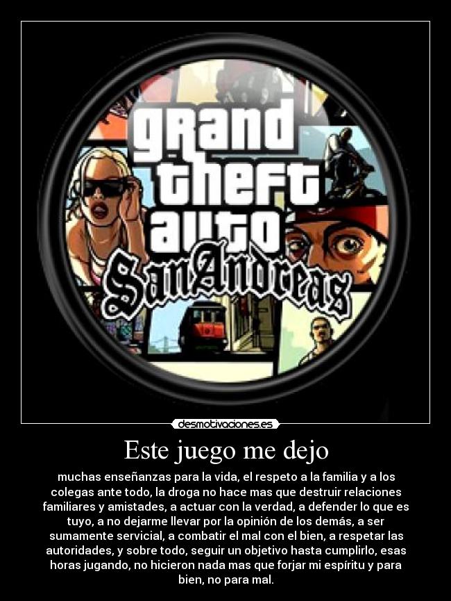Este juego me dejo - muchas enseñanzas para la vida, el respeto a la familia y a los
colegas ante todo, la droga no hace mas que destruir relaciones
familiares y amistades, a actuar con la verdad, a defender lo que es
tuyo, a no dejarme llevar por la opinión de los demás, a ser
sumamente servicial, a combatir el mal con el bien, a respetar las
autoridades, y sobre todo, seguir un objetivo hasta cumplirlo, esas
horas jugando, no hicieron nada mas que forjar mi espíritu y para
bien, no para mal.