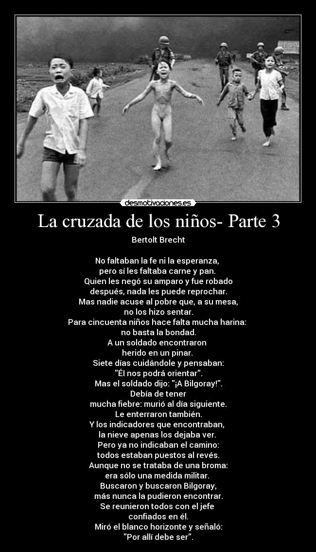 La cruzada de los niños- Parte 3 - Bertolt Brecht

No faltaban la fe ni la esperanza, 
pero sí les faltaba carne y pan. 
Quien les negó su amparo y fue robado
después, nada les puede reprochar.
Mas nadie acuse al pobre que, a su mesa,
no los hizo sentar.
Para cincuenta niños hace falta mucha harina: 
no basta la bondad.
A un soldado encontraron 
herido en un pinar. 
Siete días cuidándole y pensaban:
ÉI nos podrá orientar.
Mas el soldado dijo: ¡A Bilgoray!.
Debía de tener
mucha fiebre: murió al día siguiente.
Le enterraron también.
Y los indicadores que encontraban, 
la nieve apenas los dejaba ver. 
Pero ya no indicaban el camino:
todos estaban puestos al revés.
Aunque no se trataba de una broma:
era sólo una medida militar. 
Buscaron y buscaron Bilgoray,
más nunca la pudieron encontrar.
Se reunieron todos con el jefe 
confiados en él.
Miró el blanco horizonte y señaló:
Por allí debe ser.