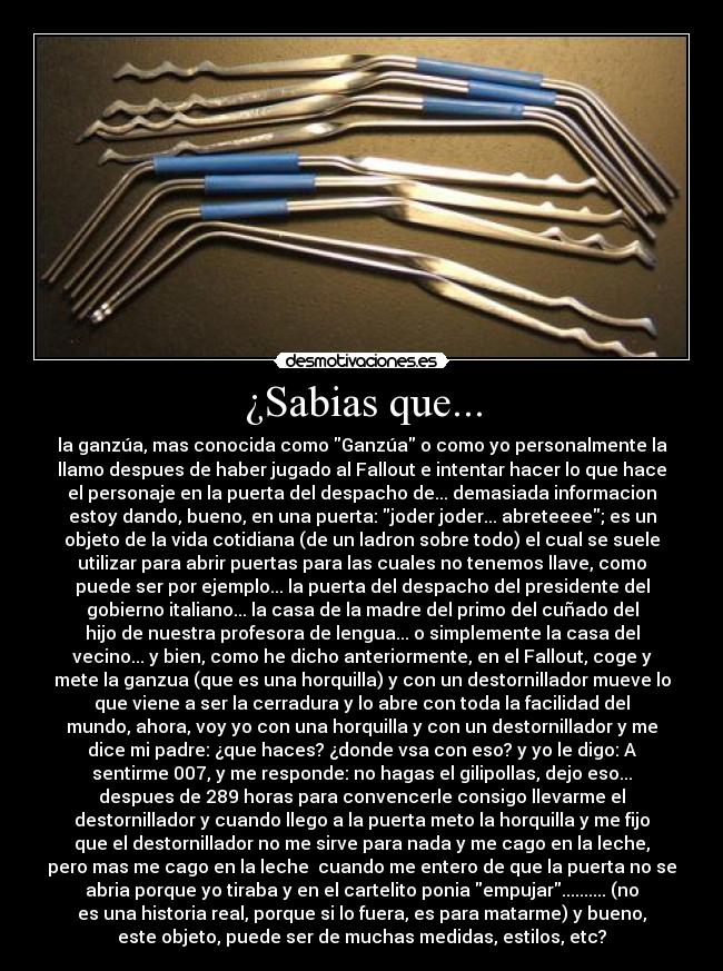 ¿Sabias que... - la ganzúa, mas conocida como Ganzúa o como yo personalmente la
llamo despues de haber jugado al Fallout e intentar hacer lo que hace
el personaje en la puerta del despacho de... demasiada informacion
estoy dando, bueno, en una puerta: joder joder... abreteeee; es un
objeto de la vida cotidiana (de un ladron sobre todo) el cual se suele
utilizar para abrir puertas para las cuales no tenemos llave, como
puede ser por ejemplo... la puerta del despacho del presidente del
gobierno italiano... la casa de la madre del primo del cuñado del
hijo de nuestra profesora de lengua... o simplemente la casa del
vecino... y bien, como he dicho anteriormente, en el Fallout, coge y
mete la ganzua (que es una horquilla) y con un destornillador mueve lo
que viene a ser la cerradura y lo abre con toda la facilidad del
mundo, ahora, voy yo con una horquilla y con un destornillador y me
dice mi padre: ¿que haces? ¿donde vsa con eso? y yo le digo: A
sentirme 007, y me responde: no hagas el gilipollas, dejo eso...
despues de 289 horas para convencerle consigo llevarme el
destornillador y cuando llego a la puerta meto la horquilla y me fijo
que el destornillador no me sirve para nada y me cago en la leche,
pero mas me cago en la leche cuando me entero de que la puerta no se
abria porque yo tiraba y en el cartelito ponia empujar.......... (no
es una historia real, porque si lo fuera, es para matarme) y bueno,
este objeto, puede ser de muchas medidas, estilos, etc?