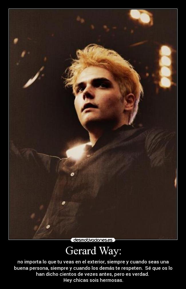 Gerard Way: - no importa lo que tu veas en el exterior, siempre y cuando seas una
buena persona, siempre y cuando los demás te respeten.  Sé que os lo
han dicho cientos de vezes antes, pero es verdad. 
Hey chicas sois hermosas.