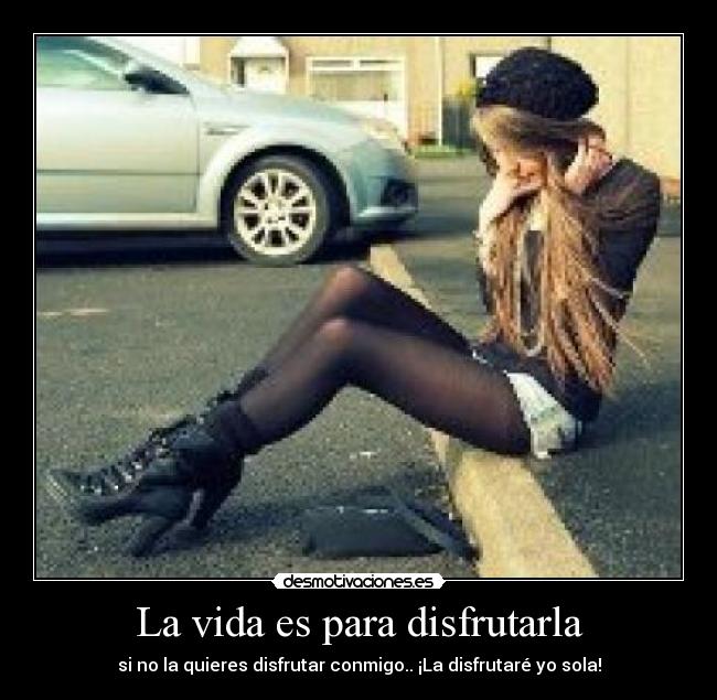 La vida es para disfrutarla - si no la quieres disfrutar conmigo.. ¡La disfrutaré yo sola!