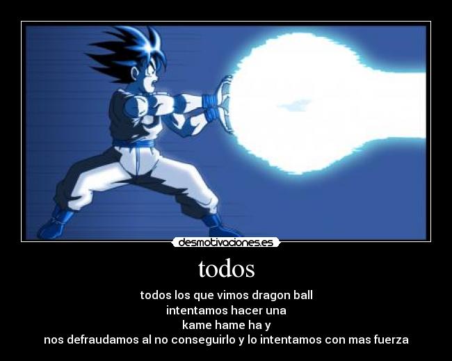 todos - todos los que vimos dragon ball
intentamos hacer una
kame hame ha y
nos defraudamos al no conseguirlo y lo intentamos con mas fuerza