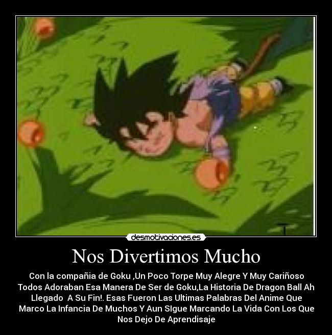 Nos Divertimos Mucho - Con la compañia de Goku ,Un Poco Torpe Muy Alegre Y Muy Cariñoso
Todos Adoraban Esa Manera De Ser de Goku,La Historia De Dragon Ball Ah
Llegado  A Su Fin!. Esas Fueron Las Ultimas Palabras Del Anime Que
Marco La Infancia De Muchos Y Aun SIgue Marcando La Vida Con Los Que
Nos Dejo De Aprendisaje