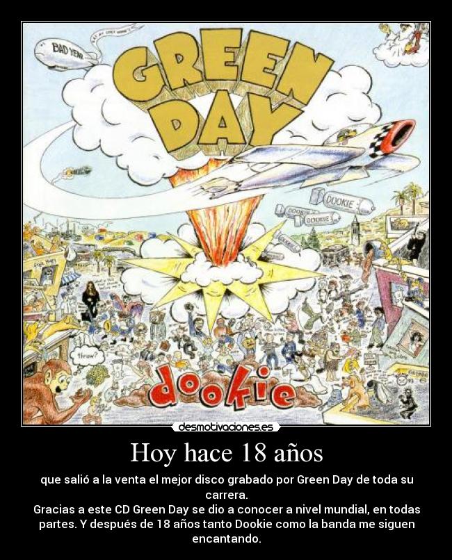 Hoy hace 18 años - que salió a la venta el mejor disco grabado por Green Day de toda su
carrera.
Gracias a este CD Green Day se dio a conocer a nivel mundial, en todas
partes. Y después de 18 años tanto Dookie como la banda me siguen
encantando.