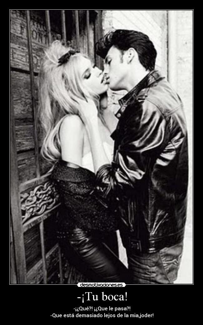 -¡Tu boca! - -¡¿Qué?! ¡¿Que le pasa?!
-Que está demasiado lejos de la mia,joder!