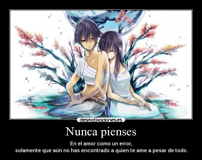 Nunca pienses - En el amor como un error,
solamente que aún no has encontrado a quien te ame a pesar de todo.