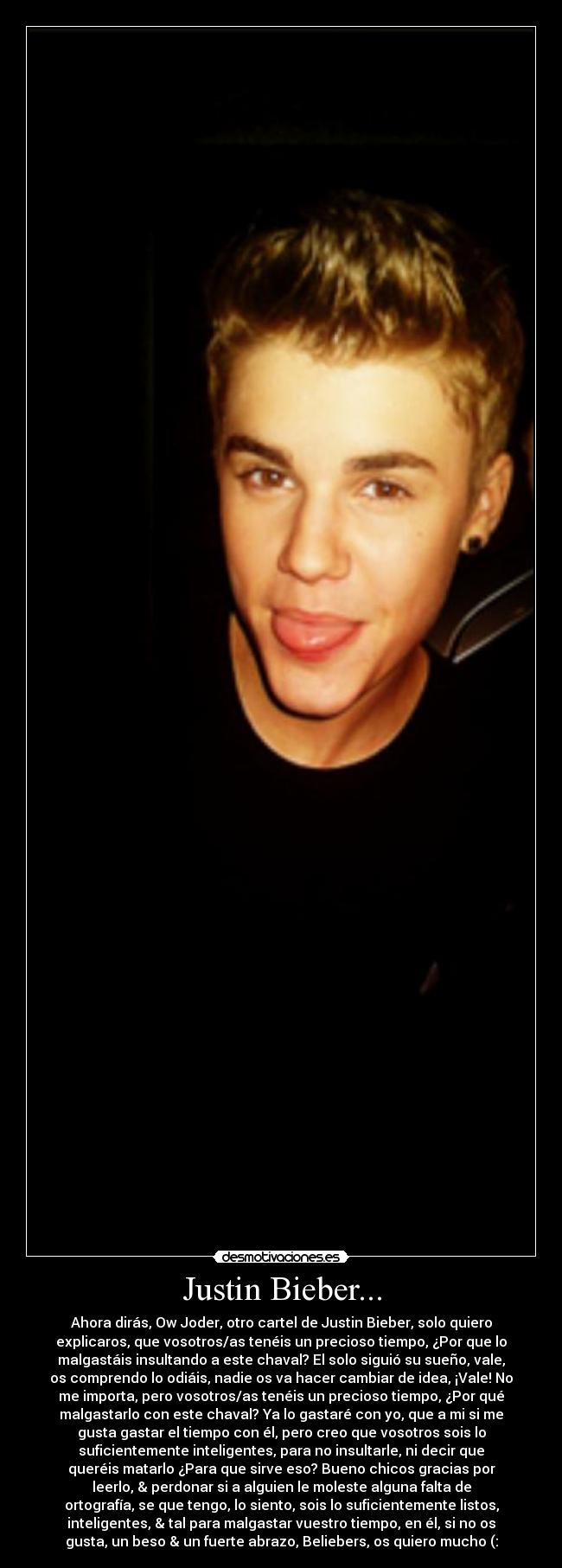 Justin Bieber... - Ahora dirás, Ow Joder, otro cartel de Justin Bieber, solo quiero
explicaros, que vosotros/as tenéis un precioso tiempo, ¿Por que lo
malgastáis insultando a este chaval? El solo siguió su sueño, vale,
os comprendo lo odiáis, nadie os va hacer cambiar de idea, ¡Vale! No
me importa, pero vosotros/as tenéis un precioso tiempo, ¿Por qué
malgastarlo con este chaval? Ya lo gastaré con yo, que a mi si me
gusta gastar el tiempo con él, pero creo que vosotros sois lo
suficientemente inteligentes, para no insultarle, ni decir que
queréis matarlo ¿Para que sirve eso? Bueno chicos gracias por
leerlo, & perdonar si a alguien le moleste alguna falta de
ortografía, se que tengo, lo siento, sois lo suficientemente listos,
inteligentes, & tal para malgastar vuestro tiempo, en él, si no os
gusta, un beso & un fuerte abrazo, Beliebers, os quiero mucho (: