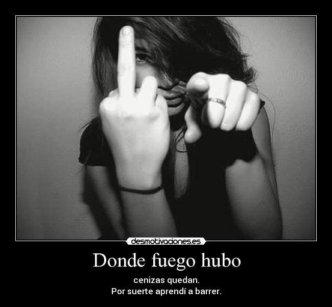 Donde fuego hubo - cenizas quedan.
Por suerte aprendí a barrer.