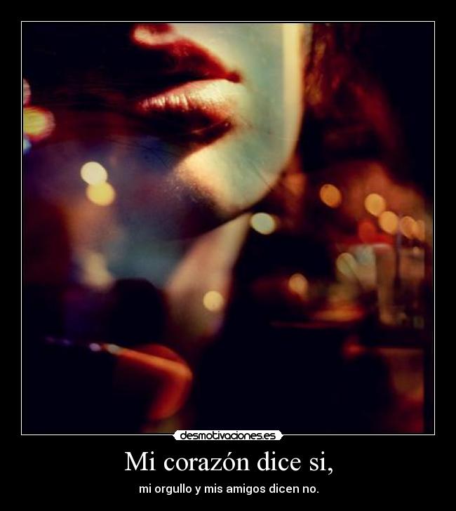 Mi corazón dice si, - mi orgullo y mis amigos dicen no.