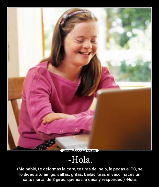 -Hola. - (Me habló, te deformas la cara, te tiras del pelo, le pegas al PC, se
lo dices a tu amigo, saltas, gritas, bailas, tiras el vaso, haces un
salto mortal de 8 giros, quemas la casa y respondes.) -Hola.