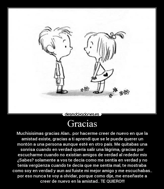 Gracias - Muchisisimas gracias Alan.. por hacerme creer de nuevo en que la
amistad existe, gracias a ti aprendí que se le puede querer un
montón a una persona aunque esté en otro país. Me quitabas una
sonrisa cuando en verdad quería salir una lágrima, gracias por
escucharme cuando no existían amigos de verdad al rededor mío
¿Sabes? solamente a vos te decía como me sentía en verdad y no
tenía vergüenza cuando te decía que me sentía mal, te mostraba
como soy en verdad y aun así fuiste mi mejor amigo y me escuchabas..
por eso nunca te voy a olvidar, porque como dije, me enseñaste a
creer de nuevo en la amistad.. TE QUIERO!!!