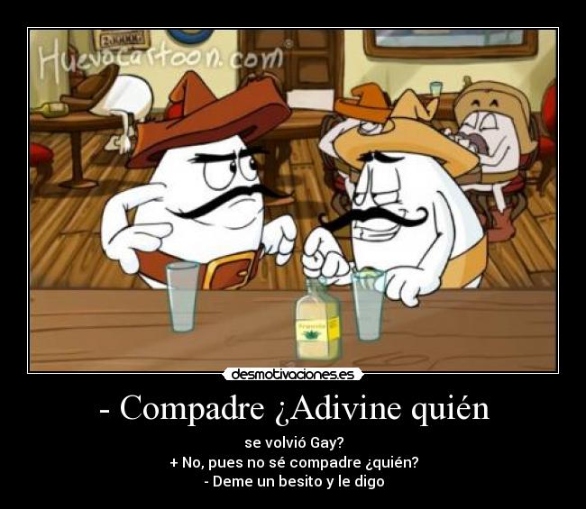 - Compadre ¿Adivine quién - se volvió Gay?
+ No, pues no sé compadre ¿quién?
- Deme un besito y le digo