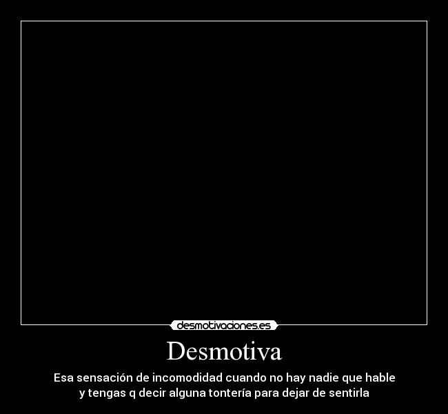 Desmotiva - Esa sensación de incomodidad cuando no hay nadie que hable
y tengas q decir alguna tontería para dejar de sentirla