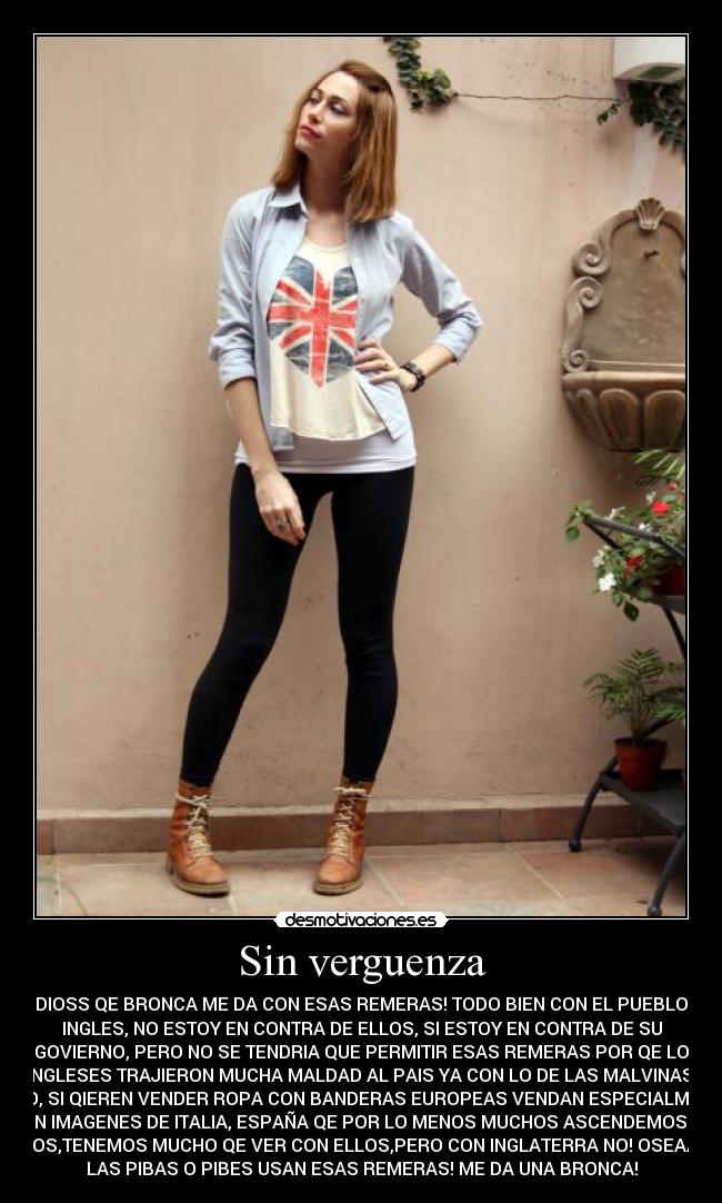 Sin verguenza - DIOSS QE BRONCA ME DA CON ESAS REMERAS! TODO BIEN CON EL PUEBLO
INGLES, NO ESTOY EN CONTRA DE ELLOS, SI ESTOY EN CONTRA DE SU
GOVIERNO, PERO NO SE TENDRIA QUE PERMITIR ESAS REMERAS POR QE LO
INGLESES TRAJIERON MUCHA MALDAD AL PAIS YA CON LO DE LAS MALVINAS!
LOCO, SI QIEREN VENDER ROPA CON BANDERAS EUROPEAS VENDAN ESPECIALMENTE
CON IMAGENES DE ITALIA, ESPAÑA QE POR LO MENOS MUCHOS ASCENDEMOS DE
ELLOS,TENEMOS MUCHO QE VER CON ELLOS,PERO CON INGLATERRA NO! OSEAA! SI
LAS PIBAS O PIBES USAN ESAS REMERAS! ME DA UNA BRONCA!