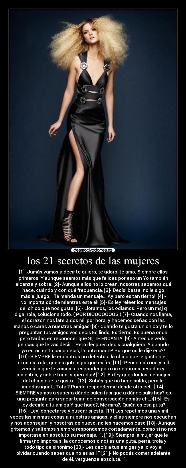 los 21 secretos de las mujeres - [1]- Jamás vamos a decir te quiero, te adoro, te amo. Siempre ellos
primeros. Y aunque seamos más que felices por eso un Yo también
alcanza y sobra. [2]- Aunque ellos no lo crean, nosotras sabemos qué
hace, cuándo y con qué frecuencia. [3]- Decís: basta, no le sigo
más el juego... Te manda un mensaje... Ay pero es tan tierno!. [4] -
No importa dónde mientras este él! [5]- Es ley releer los mensajes
del chico que nos gusta. [6]- Lloramos, los odiamos. Pero un msj q
diga hola, soluciona todo. ( POR DIOOOOOOOS!) [7]- Cuándo nos llama,
el corazón nos late a dos mil por hora, y hacemos señas con las
manos o caras a nuestras amigas! [8]- Cuando te gusta un chico y te lo
preguntan tus amigos vos decís Es lindo, Es tierno, Es buena onda
pero tardas en reconocer que SÍ, TE ENCANTA! [9]- Antes de verlo,
pensás que le vas decir... Pero después decís cualquiera. Y cuándo
ya estás en tu casa decís, la puta madre! Porque no le dije eso?!
[10]- SIEMPRE le encontras un defecto a la chica que le gusta a él,
si no es trola, que es gata o porque es fea [11]- Pensamos una y mil
veces lo que le vamos a responder para no sentirnos pesadas y
molestas, y sobre todo, superadas! [12]- Es ley guardar los mensajes
del chico que te gusta... [13]- Sabés que no tiene saldo, pero le
mandas igual... Total? Puede responderme desde otro cel. [ 14]-
SIEMPRE vamos a saber a dónde salen (asi que a dónde salís hoy? es
una pregunta para sacar tema de conversación nomás eh...)[15]- Es
ley decirle a tu amiga Y que hace?, Me mira?, Quién es esa puta?
[16]- Ley: conectarse y buscar si está. [17] Les repetimos una y mil
veces las mismas cosas a nuestras amigas, y ellas siempre nos escuchan
y nos aconsejan; y nosotras de nuevo, no les hacemos caso [18]- Aunque
gritemos y saltemos siempre respondemos cortadamente, como si no nos
importase en absoluto su mensaje.  . [19]- Siempre la mujer que le
firma (no importa si la conocemos o no) es una puta, perra, trola y
todo tipo de sinónimo [20]- Les decís a tus amigas ya lo voy a
olvidar cuando sabes que no es asi!  [21]- No podés comer adelante
de él, verguenza absoluta. 