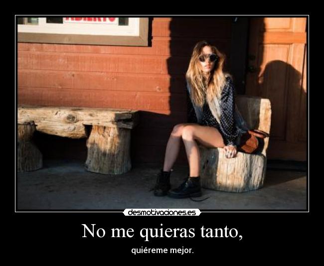 No me quieras tanto, -