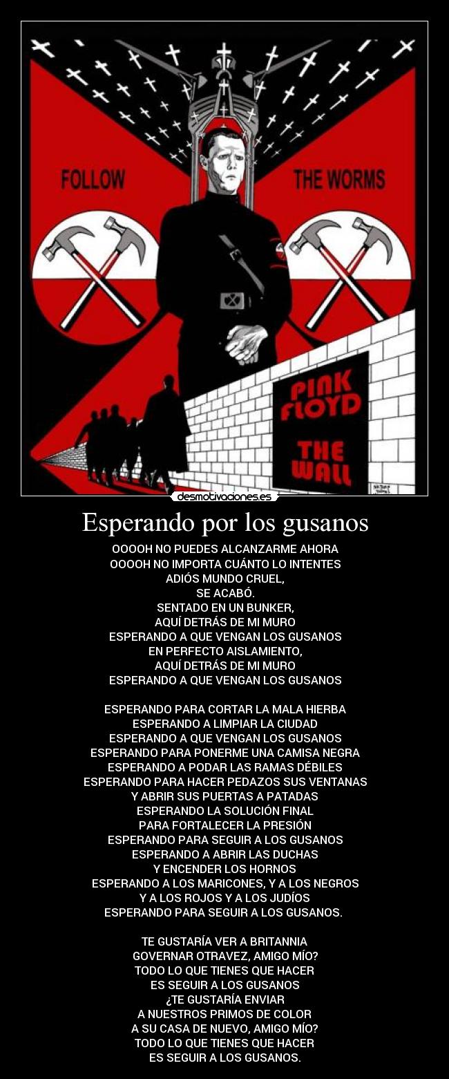 Esperando por los gusanos - OOOOH NO PUEDES ALCANZARME AHORA
OOOOH NO IMPORTA CUÁNTO LO INTENTES
ADIÓS MUNDO CRUEL,
SE ACABÓ.
SENTADO EN UN BUNKER,
AQUÍ DETRÁS DE MI MURO
ESPERANDO A QUE VENGAN LOS GUSANOS
EN PERFECTO AISLAMIENTO,
AQUÍ DETRÁS DE MI MURO
ESPERANDO A QUE VENGAN LOS GUSANOS
ESPERANDO PARA CORTAR LA MALA HIERBA
ESPERANDO A LIMPIAR LA CIUDAD
ESPERANDO A QUE VENGAN LOS GUSANOS
ESPERANDO PARA PONERME UNA CAMISA NEGRA
ESPERANDO A PODAR LAS RAMAS DÉBILES
ESPERANDO PARA HACER PEDAZOS SUS VENTANAS
Y ABRIR SUS PUERTAS A PATADAS
ESPERANDO LA SOLUCIÓN FINAL
PARA FORTALECER LA PRESIÓN
ESPERANDO PARA SEGUIR A LOS GUSANOS
ESPERANDO A ABRIR LAS DUCHAS
Y ENCENDER LOS HORNOS
ESPERANDO A LOS MARICONES, Y A LOS NEGROS
Y A LOS ROJOS Y A LOS JUDÍOS
ESPERANDO PARA SEGUIR A LOS GUSANOS.
TE GUSTARÍA VER A BRITANNIA
GOVERNAR OTRAVEZ, AMIGO MÍO?
TODO LO QUE TIENES QUE HACER
ES SEGUIR A LOS GUSANOS
¿TE GUSTARÍA ENVIAR
A NUESTROS PRIMOS DE COLOR
A SU CASA DE NUEVO, AMIGO MÍO?
TODO LO QUE TIENES QUE HACER
ES SEGUIR A LOS GUSANOS.
