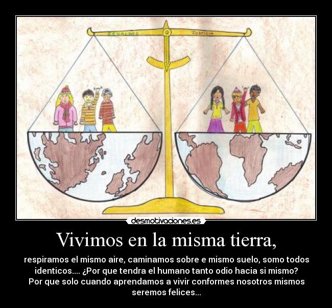 Vivimos en la misma tierra, - respiramos el mismo aire, caminamos sobre e mismo suelo, somo todos
identicos.... ¿Por que tendra el humano tanto odio hacia si mismo?
Por que solo cuando aprendamos a vivir conformes nosotros mismos
seremos felices...