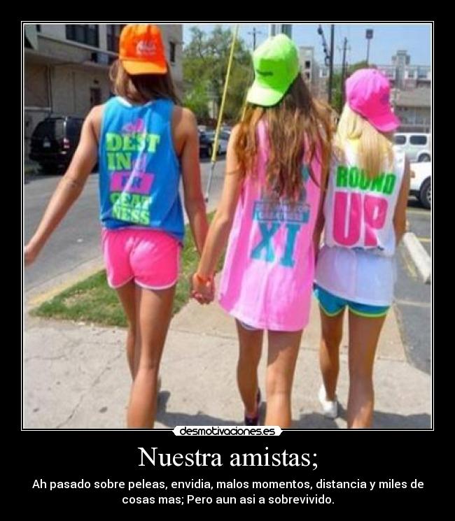 Nuestra amistas; - Ah pasado sobre peleas, envidia, malos momentos, distancia y miles de
cosas mas; Pero aun asi a sobrevivido.