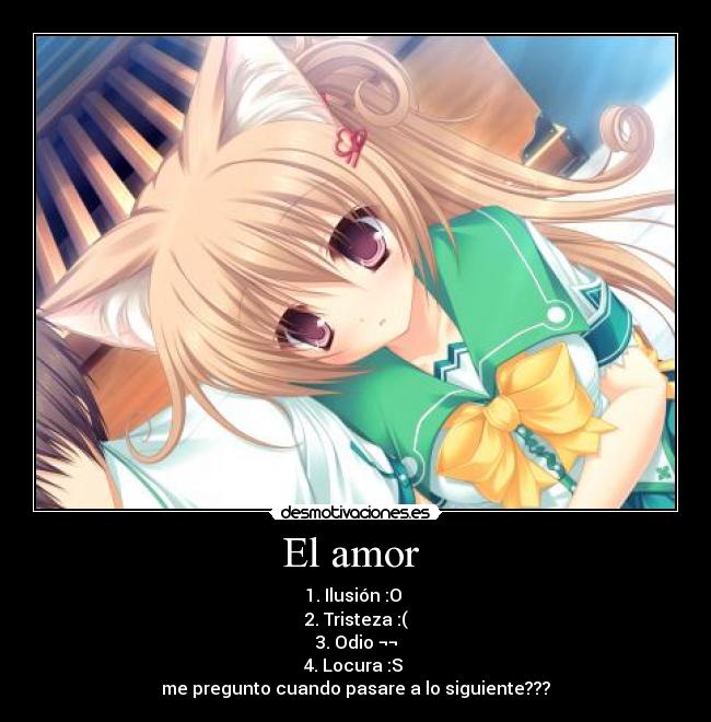 El amor  - 1. Ilusión :O 
2. Tristeza :(
3. Odio ¬¬
4. Locura :S 
me pregunto cuando pasare a lo siguiente???