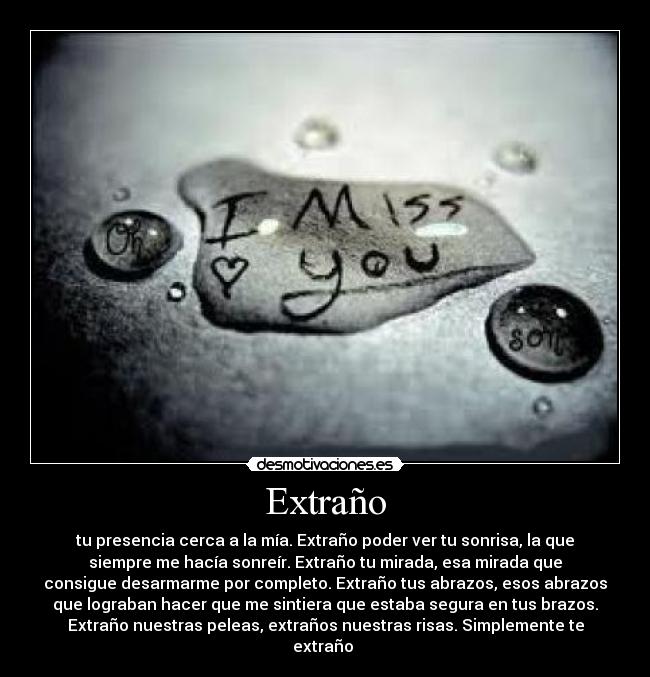 Extraño - tu presencia cerca a la mía. Extraño poder ver tu sonrisa, la que
siempre me hacía sonreír. Extraño tu mirada, esa mirada que
consigue desarmarme por completo. Extraño tus abrazos, esos abrazos
que lograban hacer que me sintiera que estaba segura en tus brazos.
Extraño nuestras peleas, extraños nuestras risas. Simplemente te
extraño