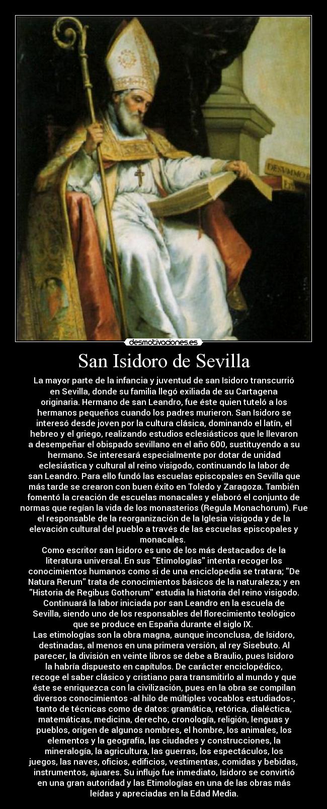 San Isidoro de Sevilla - La mayor parte de la infancia y juventud de san Isidoro transcurrió
en Sevilla, donde su familia llegó exiliada de su Cartagena
originaria. Hermano de san Leandro, fue éste quien tuteló a los
hermanos pequeños cuando los padres murieron. San Isidoro se
interesó desde joven por la cultura clásica, dominando el latín, el
hebreo y el griego, realizando estudios eclesiásticos que le llevaron
a desempeñar el obispado sevillano en el año 600, sustituyendo a su
hermano. Se interesará especialmente por dotar de unidad
eclesiástica y cultural al reino visigodo, continuando la labor de
san Leandro. Para ello fundó las escuelas episcopales en Sevilla que
más tarde se crearon con buen éxito en Toledo y Zaragoza. También
fomentó la creación de escuelas monacales y elaboró el conjunto de
normas que regían la vida de los monasterios (Regula Monachorum). Fue
el responsable de la reorganización de la Iglesia visigoda y de la
elevación cultural del pueblo a través de las escuelas episcopales y
monacales. 
Como escritor san Isidoro es uno de los más destacados de la
literatura universal. En sus Etimologías intenta recoger los
conocimientos humanos como si de una enciclopedia se tratara; De
Natura Rerum trata de conocimientos básicos de la naturaleza; y en
Historia de Regibus Gothorum estudia la historia del reino visigodo.
Continuará la labor iniciada por san Leandro en la escuela de
Sevilla, siendo uno de los responsables del florecimiento teológico
que se produce en España durante el siglo IX. 
Las etimologías son la obra magna, aunque inconclusa, de Isidoro,
destinadas, al menos en una primera versión, al rey Sisebuto. Al
parecer, la división en veinte libros se debe a Braulio, pues Isidoro
la habría dispuesto en capítulos. De carácter enciclopédico,
recoge el saber clásico y cristiano para transmitirlo al mundo y que
éste se enriquezca con la civilización, pues en la obra se compilan
diversos conocimientos -al hilo de múltiples vocablos estudiados-,
tanto de técnicas como de datos: gramática, retórica, dialéctica,
matemáticas, medicina, derecho, cronología, religión, lenguas y
pueblos, origen de algunos nombres, el hombre, los animales, los
elementos y la geografía, las ciudades y construcciones, la
mineralogía, la agricultura, las guerras, los espectáculos, los
juegos, las naves, oficios, edificios, vestimentas, comidas y bebidas,
instrumentos, ajuares. Su influjo fue inmediato, Isidoro se convirtió
en una gran autoridad y las Etimologías en una de las obras más
leídas y apreciadas en la Edad Media.