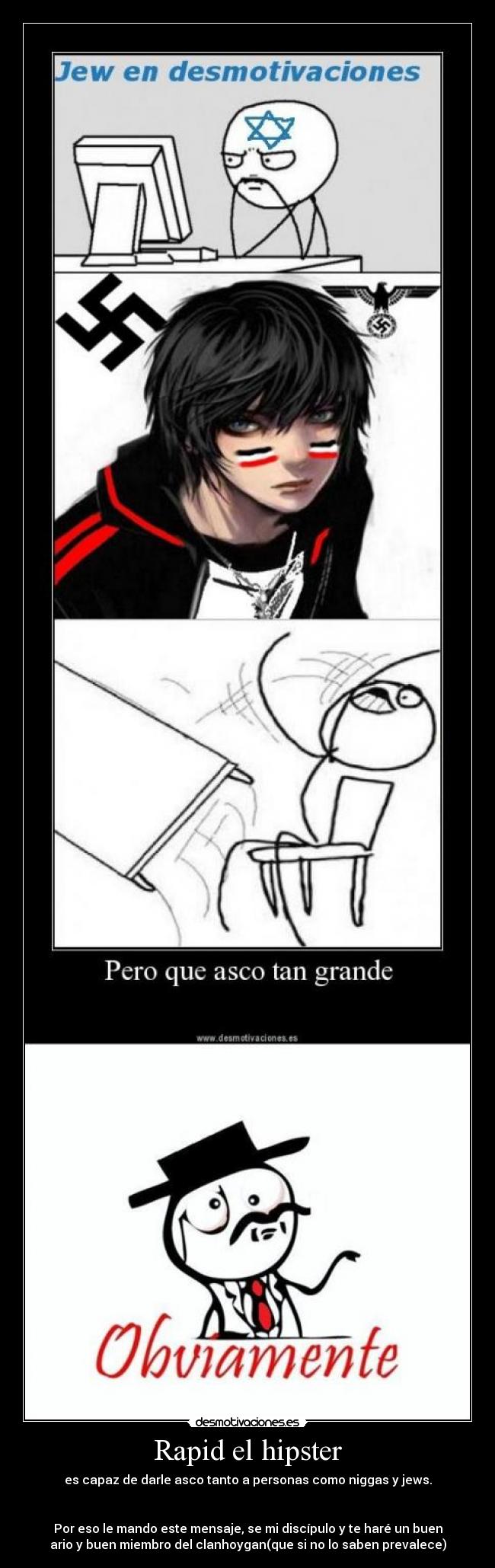 Rapid el hipster - es capaz de darle asco tanto a personas como niggas y jews.


Por eso le mando este mensaje, se mi discípulo y te haré un buen
ario y buen miembro del clanhoygan(que si no lo saben prevalece)