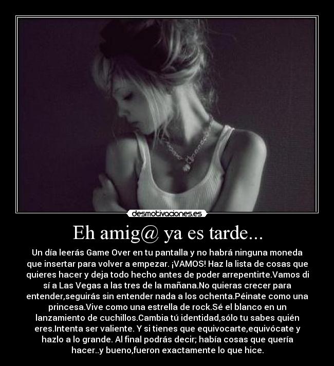 Eh amig@ ya es tarde... - Un día leerás Game Over en tu pantalla y no habrá ninguna moneda
que insertar para volver a empezar. ¡VAMOS! Haz la lista de cosas que
quieres hacer y deja todo hecho antes de poder arrepentirte.Vamos di
sí a Las Vegas a las tres de la mañana.No quieras crecer para
entender,seguirás sin entender nada a los ochenta.Péinate como una
princesa.Vive como una estrella de rock.Sé el blanco en un
lanzamiento de cuchillos.Cambia tú identidad,sólo tu sabes quién
eres.Intenta ser valiente. Y si tienes que equivocarte,equivócate y
hazlo a lo grande. Al final podrás decir; había cosas que quería
hacer..y bueno,fueron exactamente lo que hice.