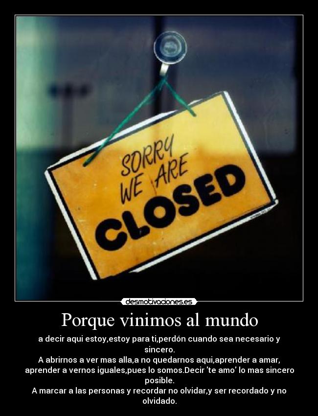 Porque vinimos al mundo - a decir aqui estoy,estoy para ti,perdón cuando sea necesario y sincero.
A abrirnos a ver mas alla,a no quedarnos aqui,aprender a amar,
aprender a vernos iguales,pues lo somos.Decir te amo lo mas sincero posible.
A marcar a las personas y recordar no olvidar,y ser recordado y no olvidado.