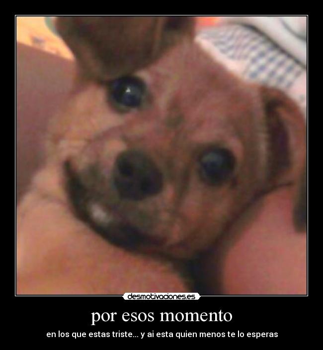 por esos momento - en los que estas triste... y ai esta quien menos te lo esperas