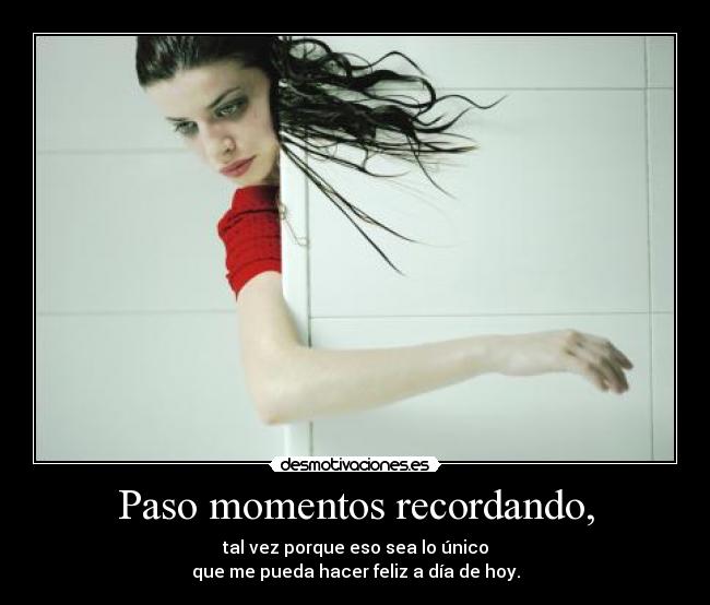 Paso momentos recordando, - tal vez porque eso sea lo único
que me pueda hacer feliz a día de hoy.