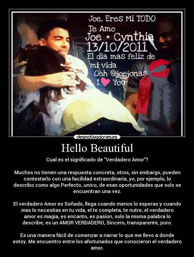 Hello Beautiful - Cual es el significado de ”Verdadero Amor”?

Muchos no tienen una respuesta concreta, otros, sin embargo, pueden
contestarlo con una facilidad extraordinaria, yo, por ejemplo, lo
describo como algo Perfecto, unico, de esas oportunidades que solo se
encuentran una vez.

El verdadero Amor es Soñado, llega cuando menos lo esperas y cuando
mas lo necesitas en tu vida, el te completa, te nutre, el verdadero
amor es magia, es encanto, es pasion, solo la misma palabra lo
describe, es un AMOR VERDADERO, Sincero, transparente, puro.

Es una manera fácil de comenzar a narrar lo que me llevo a donde
estoy. Me encuentro entre los afortunados que conocieron el verdadero
amor.