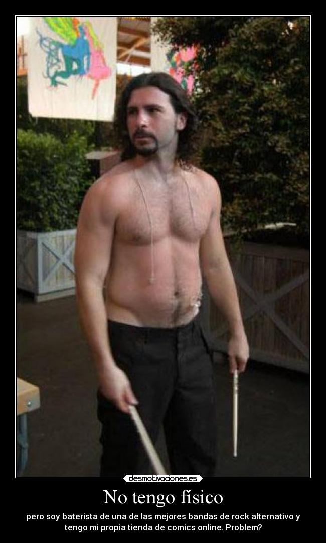 No tengo físico - pero soy baterista de una de las mejores bandas de rock alternativo y
tengo mi propia tienda de comics online. Problem?