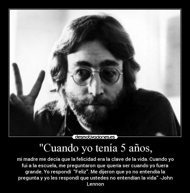 Cuando yo tenía 5 años, - mi madre me decía que la felicidad era la clave de la vida. Cuando yo
fui a la escuela, me preguntaron que quería ser cuando yo fuera
grande. Yo respondí Feliz. Me dijeron que yo no entendía la
pregunta y yo les respondí que ustedes no entendían la vida -John
Lennon