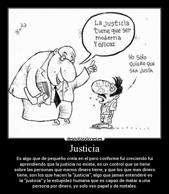 Justicia - Es algo que de pequeño creía en el pero conforme fui creciendo fui
aprendiendo que la justicia no existe, es un control que se tiene
sobre las personas que menos dinero tiene, y que los que mas dinero
tiene, son los que hacen la justicia, algo que jamas entenderé es
la justicia y la estupidez humana que es capaz de matar a una
persona por dinero, yo solo veo papel y de metales.