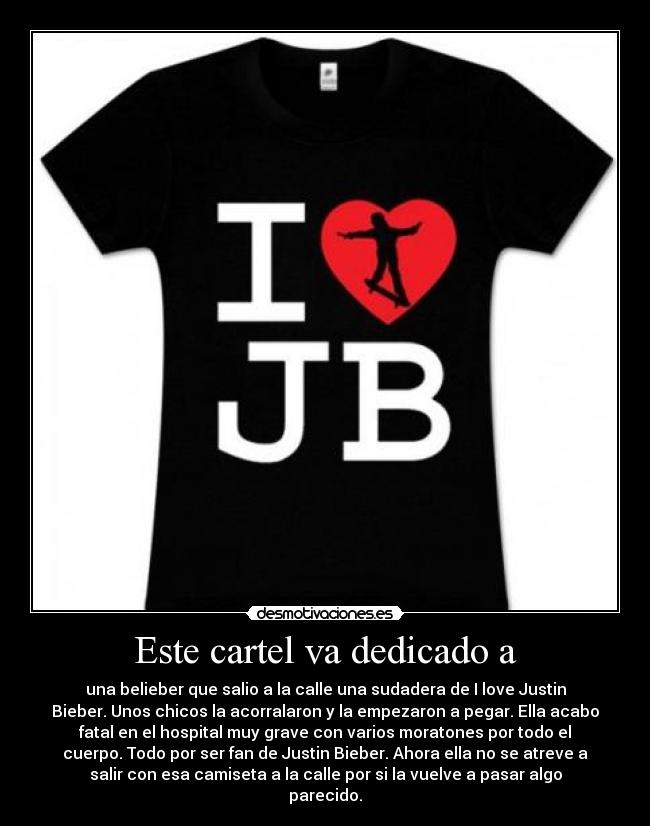 Este cartel va dedicado a - una belieber que salio a la calle una sudadera de I love Justin
Bieber. Unos chicos la acorralaron y la empezaron a pegar. Ella acabo
fatal en el hospital muy grave con varios moratones por todo el
cuerpo. Todo por ser fan de Justin Bieber. Ahora ella no se atreve a
salir con esa camiseta a la calle por si la vuelve a pasar algo
parecido.