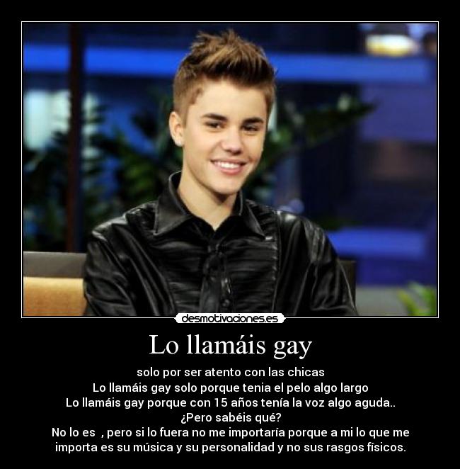 Lo llamáis gay - solo por ser atento con las chicas
Lo llamáis gay solo porque tenia el pelo algo largo
Lo llamáis gay porque con 15 años tenía la voz algo aguda..
¿Pero sabéis qué?
No lo es , pero si lo fuera no me importaría porque a mi lo que me
importa es su música y su personalidad y no sus rasgos físicos.