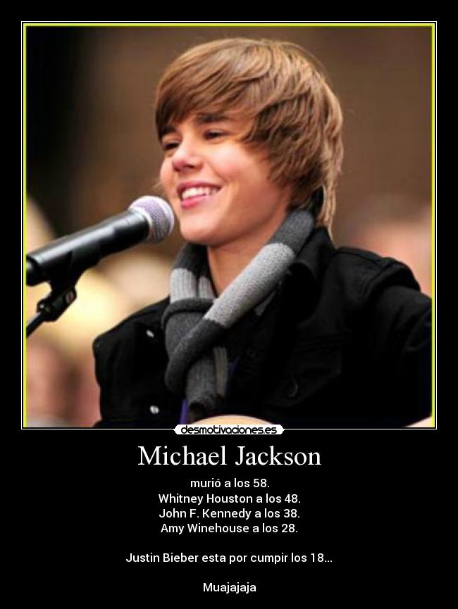 Michael Jackson - murió a los 58.
Whitney Houston a los 48.
John F. Kennedy a los 38.
Amy Winehouse a los 28.

Justin Bieber esta por cumpir los 18...

Muajajaja