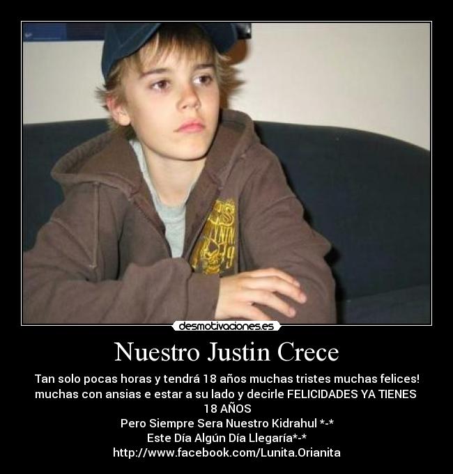 Nuestro Justin Crece - Tan solo pocas horas y tendrá 18 años muchas tristes muchas felices!
muchas con ansias e estar a su lado y decirle FELICIDADES YA TIENES 18 AÑOS
Pero Siempre Sera Nuestro Kidrahul *-*
Este Día Algún Día Llegaría*-*
http://www.facebook.com/Lunita.Orianita