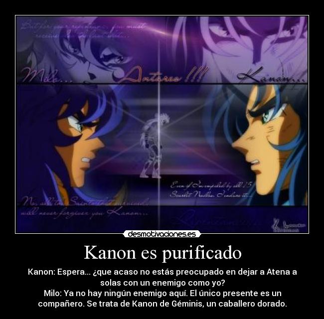 Kanon es purificado - Kanon: Espera... ¿que acaso no estás preocupado en dejar a Atena a
solas con un enemigo como yo?
Milo: Ya no hay ningún enemigo aquí. El único presente es un
compañero. Se trata de Kanon de Géminis, un caballero dorado.