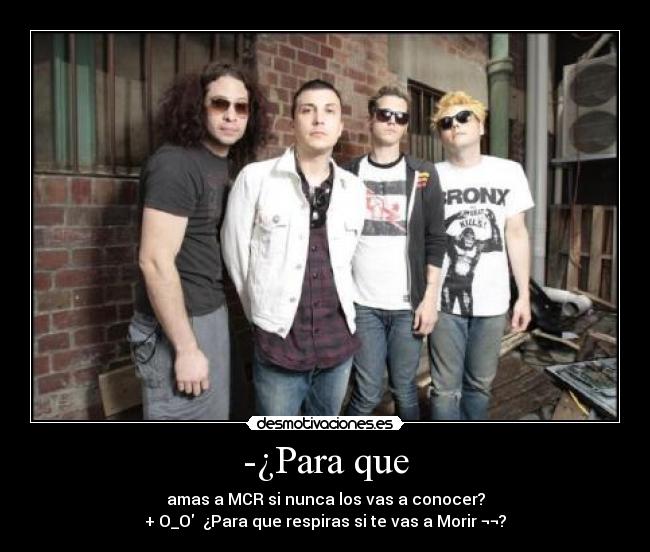 -¿Para que - amas a MCR si nunca los vas a conocer?
+ O_O  ¿Para que respiras si te vas a Morir ¬¬?