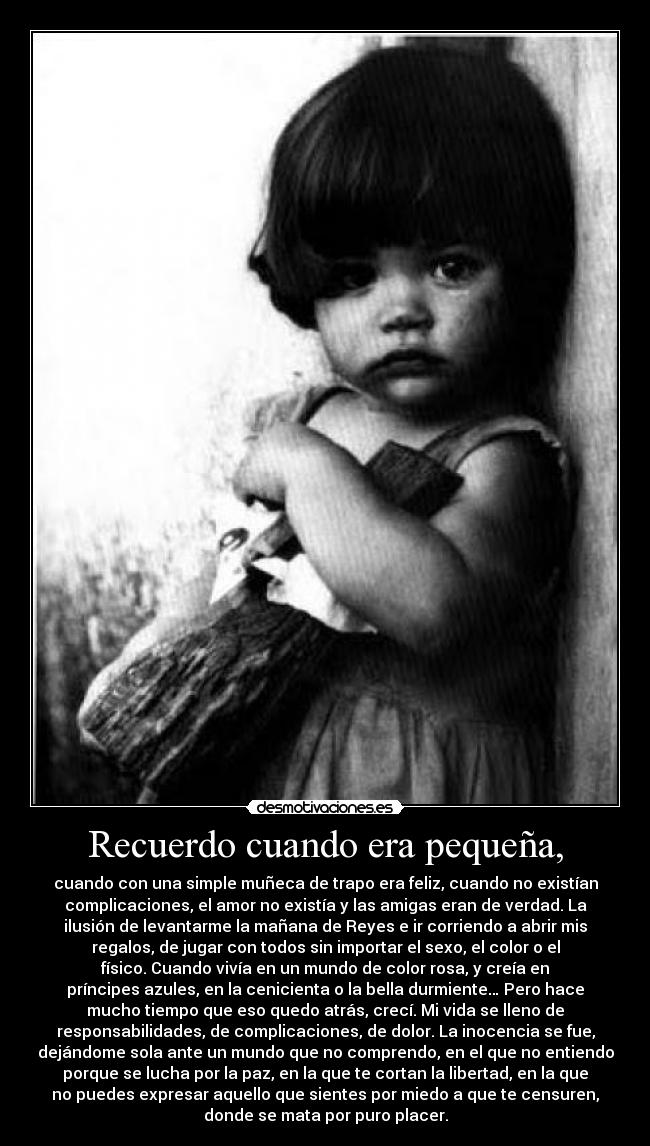 Recuerdo cuando era pequeña, - cuando con una simple muñeca de trapo era feliz, cuando no existían
complicaciones, el amor no existía y las amigas eran de verdad. La
ilusión de levantarme la mañana de Reyes e ir corriendo a abrir mis
regalos, de jugar con todos sin importar el sexo, el color o el
físico. Cuando vivía en un mundo de color rosa, y creía en
príncipes azules, en la cenicienta o la bella durmiente… Pero hace
mucho tiempo que eso quedo atrás, crecí. Mi vida se lleno de
responsabilidades, de complicaciones, de dolor. La inocencia se fue,
dejándome sola ante un mundo que no comprendo, en el que no entiendo
porque se lucha por la paz, en la que te cortan la libertad, en la que
no puedes expresar aquello que sientes por miedo a que te censuren,
donde se mata por puro placer.