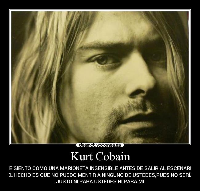 Kurt Cobain - ME SIENTO COMO UNA MARIONETA INSENSIBLE ANTES DE SALIR AL ESCENARIO.
EL HECHO ES QUE NO PUEDO MENTIR A NINGUNO DE USTEDES,PUES NO SERÍA
JUSTO NI PARA USTEDES NI PARA MI