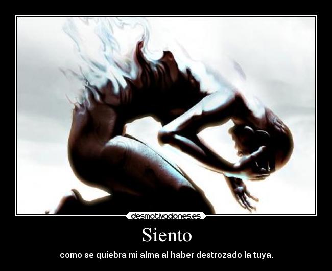 Siento - como se quiebra mi alma al haber destrozado la tuya.
