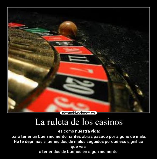 La ruleta de los casinos - es como nuestra vida:
para tener un buen momento hantes abras pasado por alguno de malo.
No te deprimas si tienes dos de malos seguidos porqué eso significa que vas 
a tener dos de buenos en algun momento.