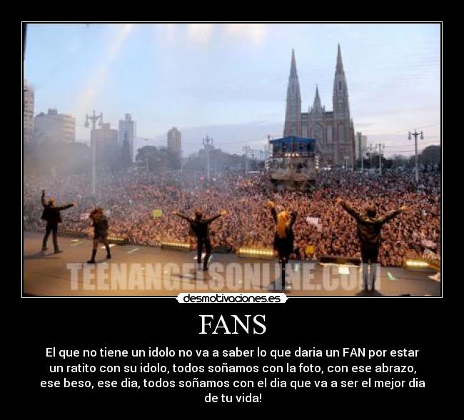 FANS - El que no tiene un idolo no va a saber lo que daria un FAN por estar
un ratito con su idolo, todos soñamos con la foto, con ese abrazo,
ese beso, ese dia, todos soñamos con el dia que va a ser el mejor dia
de tu vida!
